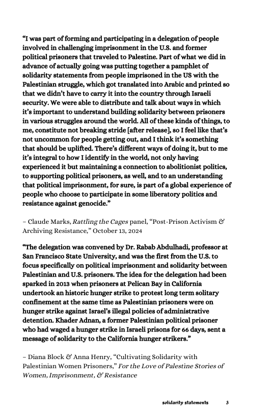 “Iwas part of forming and participating in a delegation of people involved in challenging imprisonment in the U.S. and former political prisoners that traveled to Palestine. Part of what we did in advance of actually going was putting together a pamphlet of solidarity statements from people imprisoned in the US with the Palestinian struggle, which got translated into Arabic and printed so that we didn’t have to carry it into the country through Israeli security. We were able to distribute and talk about ways in which isimportant to understand building solidarity between prisoners in various struggles around the world. Al of these kinds of things, to ‘me, constitute not breaking stride [after release], so I feellike that’s ‘not uncommon for people getting out, and I think it’s something that should be uplifted. There’s different ways of doingit, but to me it’sintegral to how I identify in the world, not only having experienced it but maintaining a connection to abolitionist politics, ‘to supporting political prisoners, as well, and to an understanding that political imprisonment, for sure, is part of a global experience of ‘people who choose to participate in some liberatory politics and resistance against genocide.”  - Claude Marks, Rattling the Cages panel, “Post-Prison Activism & Archiving Resistance,” October 13, 2024  “The delegation was convened by Dr. Rabab Abdulhadi, professor at San Francisco State University, and was the first from the US. to focus specifically on political imprisonment and solidarity between Palestinian and U.S. prisoners. The idea for the delegation had been ‘sparked in 2013 when prisoners at Pelican Bay in California ‘undertook an historic hunger strike to protest long term solitary confinement at the same time as Palestinian prisoners were on ‘hunger strike against Israel’s llegal policies of administrative detention. Khader Adnan, a former Palestinian political prisoner ‘who had waged a hunger strike in Israeli prisons for 66 days, sent a ‘message of solidarity to the California hunger strikers.”  - Diana Block & Anna Henry, “Cultivating Solidarity with Palestinian Women Prisoners,” For the Love of Palestine Stories of Women, Imprisonment, & Resistance  solitarty statements 3 
